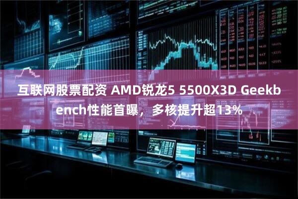 互联网股票配资 AMD锐龙5 5500X3D Geekbench性能首曝，多核提升超13%