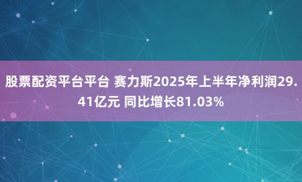 股票配资平台平台 赛力斯2025年上半年净利润29.41亿元 同比增长81.03%