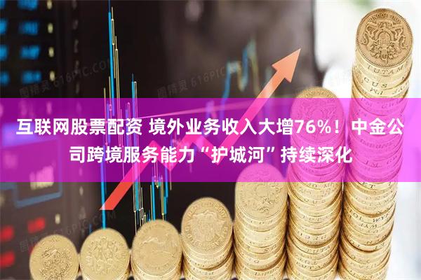 互联网股票配资 境外业务收入大增76%！中金公司跨境服务能力“护城河”持续深化