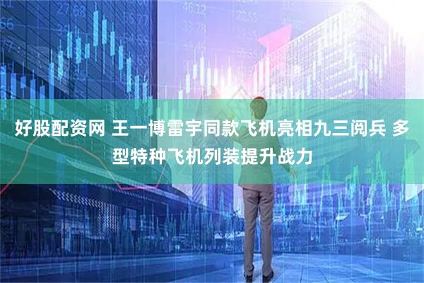 好股配资网 王一博雷宇同款飞机亮相九三阅兵 多型特种飞机列装提升战力