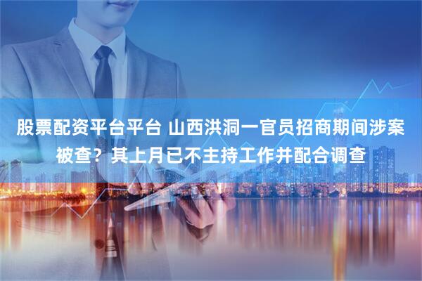 股票配资平台平台 山西洪洞一官员招商期间涉案被查？其上月已不主持工作并配合调查